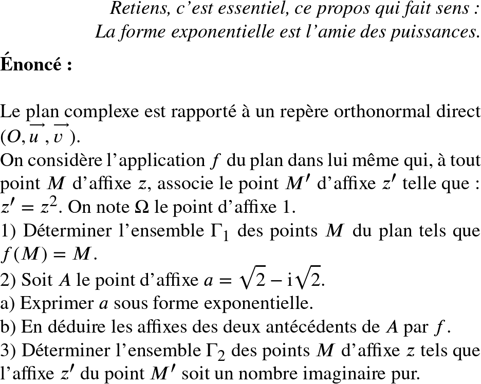   \Huge  \begin{flushright} \textit{Retiens, c'est essentiel, ce propos qui fait sens :\\ La forme exponentielle est l'amie des puissances.} \end{flushright}  \textbf{&Eacute;nonc&eacute;:}\\  Le plan complexe est rapport&eacute; &agrave; un rep&egrave;re orthonormal direct $(O,\vect{u},\vect{v})$.  On consid&egrave;re l'application $f$ du plan dans lui m&ecirc;me qui, &agrave; tout point $M$ d'affixe $z$, associe le point $M'$ d'affixe $z'$ telle que : $z' = z^2$. On note $\Omega$ le point d'affixe $1$.  1) D&eacute;terminer l'ensemble $\Gamma_1$ des points $M$ du plan tels que $f(M) = M$.  2) Soit $A$ le point d'affixe $a = \sqrt{2}- \text{i}\sqrt{2}$.\\ a) Exprimer $a$ sous forme exponentielle.\\ b) En d&eacute;duire les affixes des deux ant&eacute;c&eacute;dents de $A$ par $f$.  3) D&eacute;terminer l'ensemble $\Gamma_2$ des points $M$ d'affixe $z$ tels que l'affixe $z'$ du point $M'$ soit un nombre imaginaire pur.  