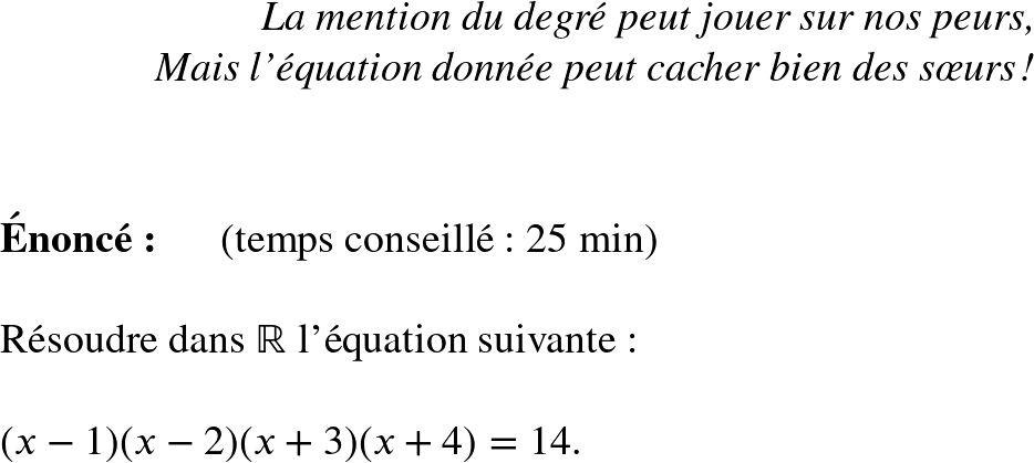   \Huge  \begin{flushright} \textit{La mention du degré peut jouer sur nos peurs, \\ Mais l'équation donnée peut cacher bien des sœurs !} \end{flushright}~~\\  \textbf{Énoncé:}~~~~~~(temps conseillé : 25 min)\\  Résoudre dans $\mathbb{R}$ l'équation suivante :\\  $(x-1)(x-2)(x+3)(x+4) = 14$.\\  