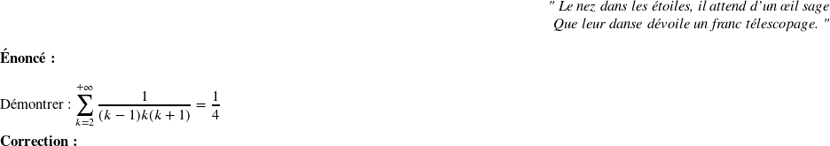   \begin{flushright} \textit{" Le nez dans les étoiles, il attend d'un œil sage\\ Que leur danse dévoile un franc télescopage. "} \end{flushright}  \textbf{Énoncé:}\\  Démontrer : $\displaystyle\sum_{k=2}^{+\infty} \dfrac{1}{(k-1)k(k+1)}=\dfrac{1}{4}$\\  \textbf{Correction:}\\  