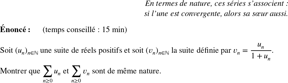   \LARGE  \begin{flushright} \textit{En termes de nature, ces séries s'associent :\\ si l'une est convergente, alors sa sœur aussi.} \end{flushright}  \textbf{Énoncé:}~~~~~~(temps conseillé : 15 min)\\  Soit $(u_n)_{n \in \mathbb{N}}$ une suite de réels positifs et soit $(v_n)_{n \in \mathbb{N}}$ la suite définie par $v_n = \dfrac{u_n}{1 + u_n}$.\\  Montrer que $\displaystyle\sum_{n\geq 0} u_n$ et $\displaystyle\sum_{n\geq 0} v_n$ sont de même nature.  