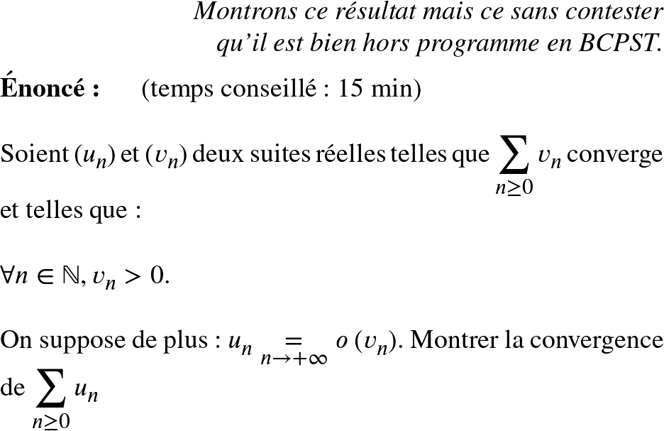   \Huge  \begin{flushright} \textit{Montrons ce résultat mais ce sans contester\\ qu'il est bien hors programme en BCPST.} \end{flushright}  \textbf{Énoncé:}~~~~~~(temps conseillé : 15 min)\\  Soient $(u_n)$ et $(v_n)$ deux suites réelles telles que $\displaystyle\sum_{n \geq 0} v_n$ converge et telles que :\\  $\forall n \in \mathbb{N}, v_n > 0$.\\  On suppose de plus : $u_n \underset{n \rightarrow +\infty}{=} o~(v_n)$. Montrer la convergence de $\displaystyle\sum_{n \geq 0} u_n$  