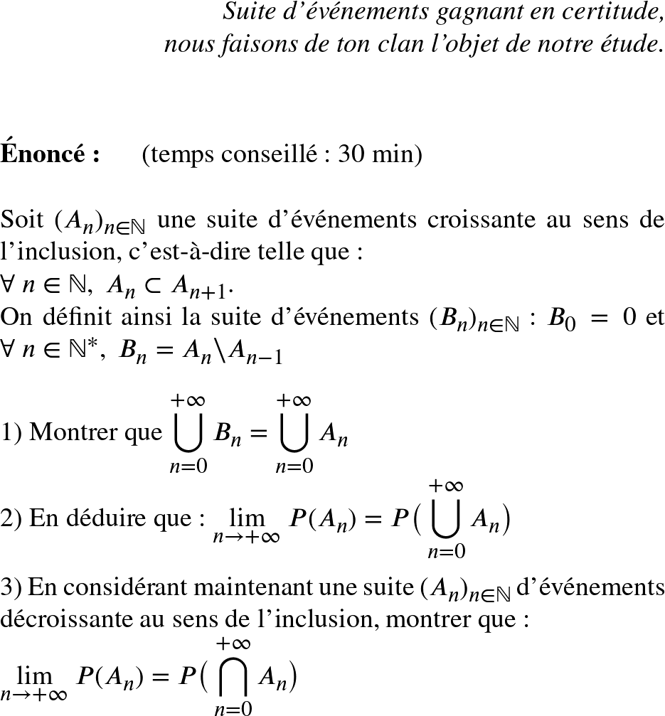   \Huge  \begin{flushright} \textit{Suite d'événements gagnant en certitude,\\ nous faisons de ton clan l'objet de notre étude.} \end{flushright}~~\\  \textbf{Énoncé:}~~~~~~(temps conseillé : 30 min)\\  Soit $(A_n)_{n \in \mathbb{N}}$ une suite d'événements croissante au sens de l'inclusion, c'est-à-dire telle que :\\ $\forall~n \in \mathbb{N},~ A_n \subset A_{n+1}$.\\ On définit ainsi la suite d'événements $(B_n)_{n \in \mathbb{N}}$ : $B_0 = 0$ et $\forall~n \in \mathbb{N}^*,~B_n = A_n \backslash A_{n-1}$\\  1) Montrer que $\displaystyle\bigcup_{n = 0}^{+\infty} B_n = \displaystyle\bigcup_{n =0}^{+\infty} A_n$  2) En déduire que : $\underset{n \rightarrow +\infty}{\lim}~P(A_n) = P\big(\displaystyle\bigcup_{n = 0}^{+\infty} A_n\big)$\\  3) En considérant maintenant une suite $(A_n)_{n \in \mathbb{N}}$ d'événements décroissante au sens de l'inclusion, montrer que :  $\underset{n \rightarrow +\infty}{\lim}~P(A_n) = P\big(\displaystyle\bigcap_{n = 0}^{+\infty} A_n\big)$  