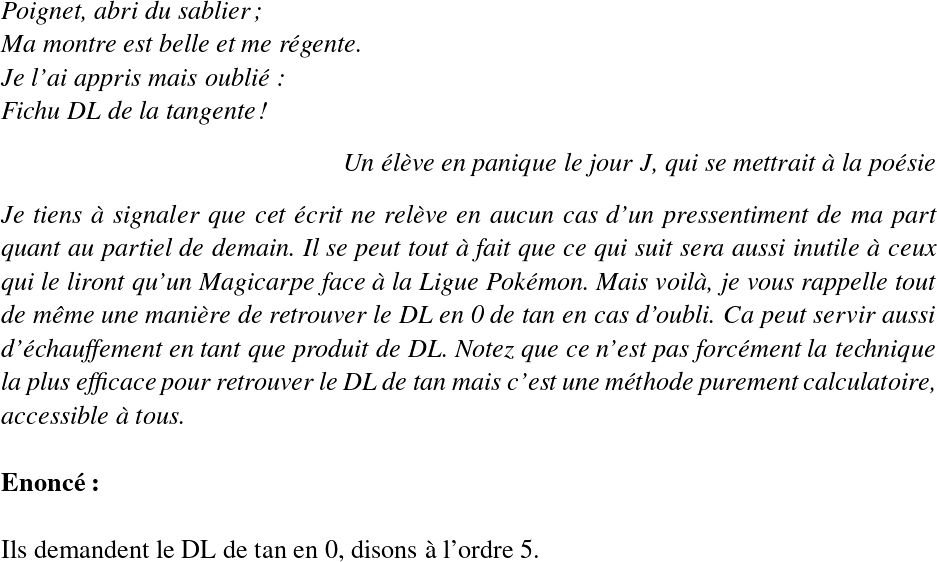   \LARGE  \begin{flushleft} \textit{Poignet, abri du sablier;\\ Ma montre est belle et me régente.\\ Je l'ai appris mais oublié:\\ Fichu DL de la tangente!} \end{flushleft} \begin{flushright} \textit{Un élève en panique le jour J, qui se mettrait à la poésie} \end{flushright}  \textit{Je tiens à signaler que cet écrit ne relève en aucun cas d'un pressentiment de ma part quant au partiel de demain. Il se peut tout à fait que ce qui suit sera aussi inutile à ceux qui le liront qu'un Magicarpe face à la Ligue Pokémon. Mais voilà, je vous rappelle tout de même une manière de retrouver le DL en 0 de tan en cas d'oubli. Ca peut servir aussi d'échauffement en tant que produit de DL. Notez que ce n'est pas forcément la technique la plus efficace pour retrouver le DL de tan mais c'est une méthode purement calculatoire, accessible à tous.}\\  \textbf{Enoncé:}\\  Ils demandent le DL de tan en 0, disons à l'ordre 5.\\  