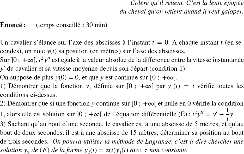   \LARGE  \begin{flushright} \textit{Col&egrave;re qu'il retient. C'est la lente &eacute;pop&eacute;e\\ du cheval qu'on retient quand il veut galoper.} \end{flushright}  \textbf{&Eacute;nonc&eacute;:}~~~~~~(temps conseill&eacute; : 30 min)\hfill\textit{}\\  Un cavalier s'&eacute;lance sur l'axe des abscisses &agrave; l'instant $t = 0$. A chaque instant $t$ (en secondes), on note $y(t)$ sa position (en m&egrave;tres) sur l'axe des abscisses.\\ Sur $]0~;~+\infty[$, $t^2y''$ est &eacute;gale &agrave; la valeur absolue de la diff&eacute;rence entre la vitesse instantan&eacute;e $y'$ du cavalier et sa vitesse moyenne depuis son d&eacute;part (condition 1).\\ On suppose de plus $y(0) = 0$, et que $y$ est continue sur $[0~;~+\infty[$.  1) D&eacute;montrer que la fonction $y_1$ d&eacute;finie sur $[0~;~+\infty[$ par $y_1(t) = t$ v&eacute;rifie toutes les conditions ci-dessus.  2) D&eacute;montrer que si une fonction $y$ continue sur $[0~;~+\infty[$ et nulle en $0$ v&eacute;rifie la condition 1, alors elle est solution sur $]0~;~+\infty[$ de l'&eacute;quation diff&eacute;rentielle (E) : $t^2y'' = y' - \dfrac{1}{t}y$  3) Sachant qu'au bout d'une seconde, le cavalier est &agrave; une abscisse de 5 m&egrave;tres, et qu'au bout de deux secondes, il est &agrave; une abscisse de 15 m&egrave;tres, d&eacute;terminer sa position au bout de trois secondes.~~\textit{On pourra utiliser la m&eacute;thode de Lagrange, c'est-&agrave;-dire chercher une solution $y_2$ de $(E)$ de la forme $y_2(t) = z(t)y_1(t)$ avec $z$ non constante}  