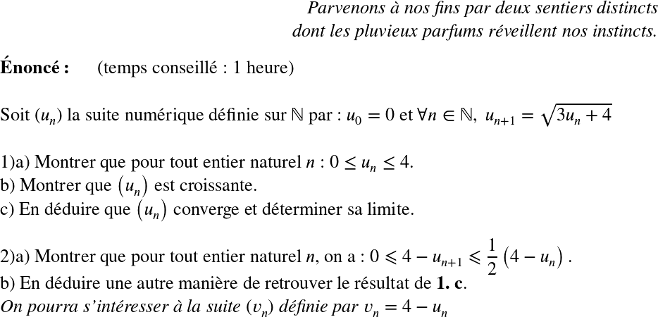   \LARGE  \begin{flushright} \textit{Parvenons à nos fins par deux sentiers distincts\\ dont les pluvieux parfums réveillent nos instincts.} \end{flushright}  \textbf{Énoncé:}~~~~~~(temps conseillé : 1 heure)\\  Soit $(u_{n})$ la suite numérique définie sur $\mathbb{N}$ par : $u_0 = 0$ et $\forall n \in \mathbb{N},~u_{n+1} = \sqrt{3u_{n} +4}$\\  1)a) Montrer que pour tout entier naturel $n$ : $0 \leq u_n \leq 4$.\\ b) Montrer que $\left(u_{n}\right)$ est croissante.\\ c) En déduire que $\left(u_{n}\right)$ converge et déterminer sa limite.\\  2)a) Montrer que pour tout entier naturel $n$, on a : $0 \leqslant 4 - u_{n+1} \leqslant \dfrac{1}{2}\left(4 - u_{n}\right).$\\ b) En déduire une autre manière de retrouver le résultat de \textbf{1. c}.\\ \textit{On pourra s'intéresser à la suite $(v_n)$ définie par $v_n = 4 - u_n$}  