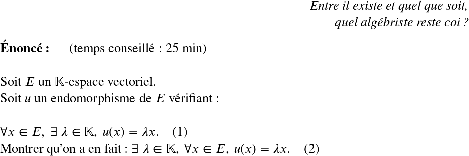   \LARGE  \begin{flushright} \textit{Entre il existe et quel que soit,\\ quel algébriste reste coi ?} \end{flushright}  \textbf{Énoncé:}~~~~~~(temps conseillé : 25 min)\\  Soit $E$ un $\mathbb{K}$-espace vectoriel.  Soit $u$ un endomorphisme de $E$ vérifiant :\\  $\forall x \in E,~ \exists~\lambda \in \mathbb{K},~u(x) = \lambda x$.~~~~(1)  Montrer qu'on a en fait : $\exists~\lambda \in \mathbb{K},~\forall x \in E, ~u(x) = \lambda x$.~~~~(2)\\  