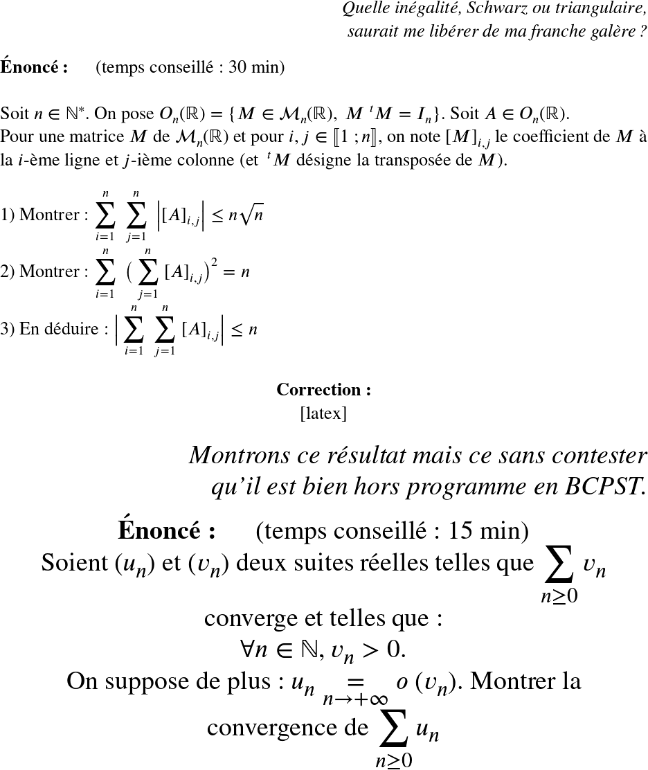   \LARGE  \begin{flushright} \textit{Quelle inégalité, Schwarz ou triangulaire,\\ saurait me libérer de ma franche galère ?} \end{flushright}  \textbf{Énoncé:}~~~~~~(temps conseillé : 30 min)\\  Soit $n \in \mathbb{N}^*$. On pose $O_n(\mathbb{R}) = \{M \in \mathcal{M}_n(\mathbb{R}),~M~^{t}M = I_n\}$. Soit $A \in O_n(\mathbb{R})$.\\ Pour une matrice $M$ de $\mathcal{M}_n(\mathbb{R})$ et pour $i, j \in \llbracket 1~;n \rrbracket$, on note $[M]_{i,j}$ le coefficient de $M$ à la $i$-ème ligne et $j$-ième colonne (et $~^{t}M$ désigne la transposée de $M$).\\  1) Montrer : $\displaystyle\sum_{i=1}^n~\displaystyle\sum_{j=1}^n~\big|[A]_{i,j}\big| \leq n\sqrt{n}$\\  2) Montrer : $\displaystyle\sum_{i=1}^n~\big(\displaystyle\sum_{j=1}^n~[A]_{i,j}\big)^2 = n$\\  3) En déduire : $\big|\displaystyle\sum_{i=1}^n~\displaystyle\sum_{j=1}^n~[A]_{i,j}\big| \leq n$\\  \center{\textbf{Correction:}}\\  [latex]  \Huge  \begin{flushright} \textit{Montrons ce résultat mais ce sans contester\\ qu'il est bien hors programme en BCPST.} \end{flushright}  \textbf{Énoncé:}~~~~~~(temps conseillé : 15 min)\\  Soient $(u_n)$ et $(v_n)$ deux suites réelles telles que $\displaystyle\sum_{n \geq 0} v_n$ converge et telles que :\\  $\forall n \in \mathbb{N}, v_n > 0$.\\  On suppose de plus : $u_n \underset{n \rightarrow +\infty}{=} o~(v_n)$. Montrer la convergence de $\displaystyle\sum_{n \geq 0} u_n$  