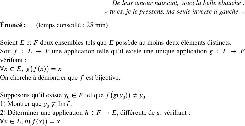   \LARGE  \begin{flushright} \textit{De leur amour naissant, voici la belle ébauche :\\ \og tu es, je le pressens, ma seule inverse à gauche. \fg} \end{flushright}  \textbf{Énoncé:}~~~~~~(temps conseillé : 25 min)\\  Soient $E$ et $F$ deux ensembles tels que $E$ possède au moins deux éléments distincts.  Soit $f : E \rightarrow F$ une application telle qu'il existe une unique application $g : F \rightarrow E$ vérifiant :\\ $\forall x \in E,~g\big(f(x)\big) = x$  On cherche à démontrer que $f$ est bijective.\\  Supposons qu'il existe $y_0 \in F$ tel que $f\big(g(y_0)\big) \neq y_0$.  1) Montrer que $y_0 \notin \text{Im} f$.  2) Déterminer une application $h : F \rightarrow E$, différente de $g$, vérifiant :\\ $\forall x \in E, h\big(f(x)\big) = x$  