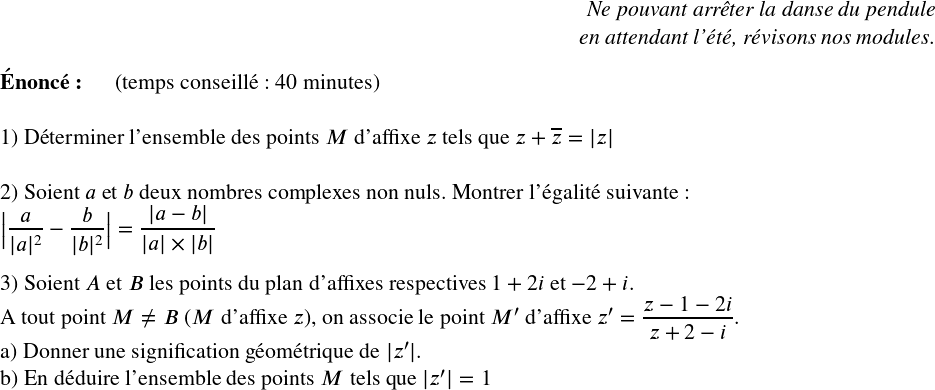   \Large  \begin{flushright} \textit{Ne pouvant arrêter la danse du pendule\\ en attendant l'été, révisons nos modules.\\} \end{flushright}  \textbf{Énoncé:}~~~~~~(temps conseillé : 40 minutes)\\  1) Déterminer l'ensemble des points $M$ d'affixe $z$ tels que $z + \overline{z} = |z|$\\  2) Soient $a$ et $b$ deux nombres complexes non nuls. Montrer l'égalité suivante :  $\big|\dfrac{a}{|a|^2} - \dfrac{b}{|b|^2}\big| = \dfrac{|a-b|}{|a|\times|b|}$\\  3) Soient $A$ et $B$ les points du plan d'affixes respectives $1+2i$ et $-2+i$.\\ A tout point $M \neq B$ ($M$ d'affixe $z$), on associe le point $M'$ d'affixe $z' = \dfrac{z-1-2i}{z+2-i}$.\\ a) Donner une signification géométrique de $|z'|$.\\ b) En déduire l'ensemble des points $M$ tels que $|z'| = 1$  