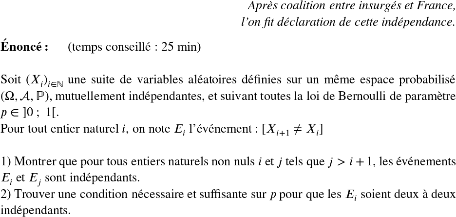   \LARGE  \begin{flushright} \textit{Après coalition entre insurgés et France,\\ l'on fit déclaration de cette indépendance.} \end{flushright}  \textbf{Énoncé:}~~~~~~(temps conseillé : 25 min)\hfill\textit{}\\  Soit $(X_i)_{i \in \mathbb{N}}$ une suite de variables aléatoires définies sur un même espace probabilisé $(\Omega, \mathcal{A}, \mathbb{P})$, mutuellement indépendantes, et suivant toutes la loi de Bernoulli de paramètre $p \in~]0~;~1[$.  Pour tout entier naturel $i$, on note $E_i$ l'événement : $[X_{i+1} \neq X_i]$\\  1) Montrer que pour tous entiers naturels non nuls $i$ et $j$ tels que $j > i+1$, les événements $E_i$ et $E_j$ sont indépendants.  2) Trouver une condition nécessaire et suffisante sur $p$ pour que les $E_i$ soient deux à deux indépendants.  