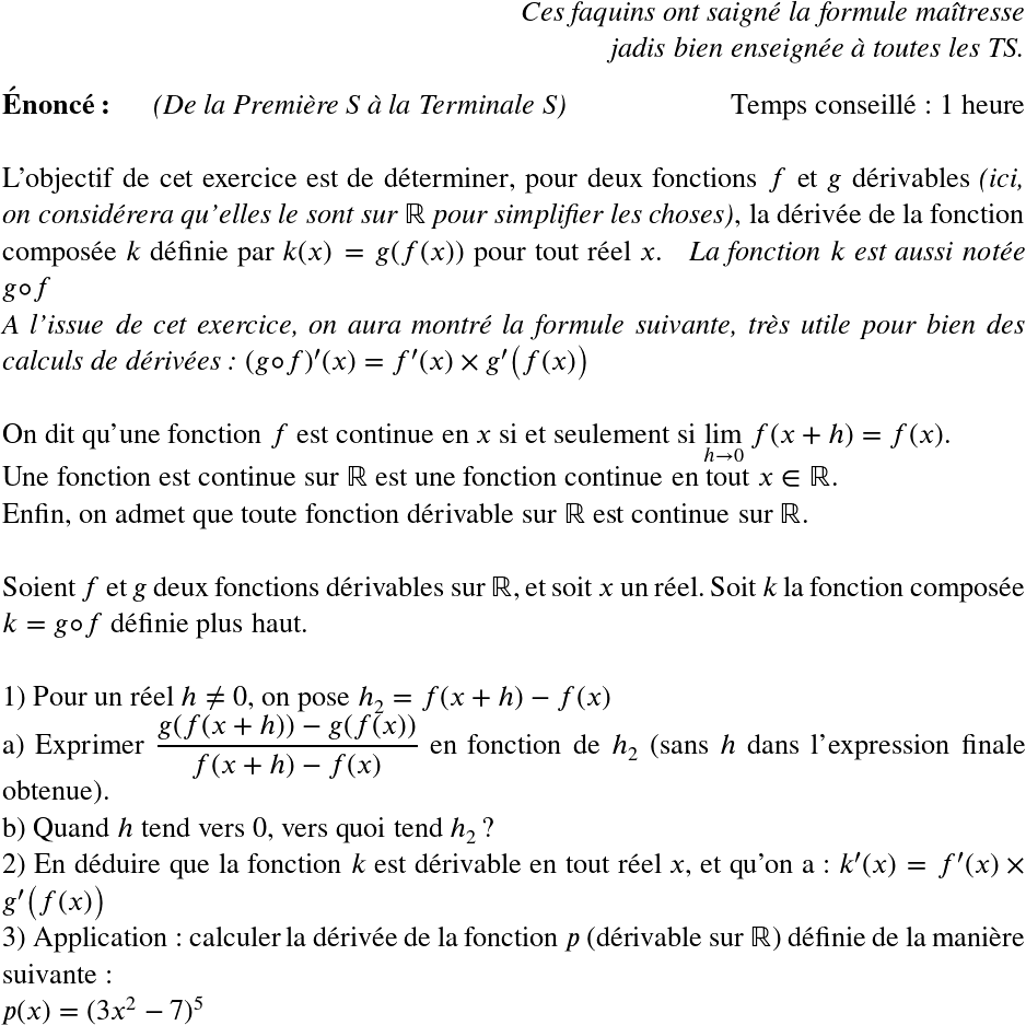   \LARGE  \begin{flushright} \textit{Ces faquins ont saigné la formule maîtresse\\ jadis bien enseignée à toutes les TS.} \end{flushright}  \textbf{Énoncé:}~~~~~~\textit{(De la Première S à la Terminale S)}\hfill Temps conseillé : 1 heure\\  L'objectif de cet exercice est de déterminer, pour deux fonctions $f$ et $g$ dérivables \textit{(ici, on considérera qu'elles le sont sur $\mathbb{R}$ pour simplifier les choses)}, la dérivée de la fonction composée $k$ définie par $k(x) = g(f(x))$ pour tout réel $x$.~~~\textit{La fonction $k$ est aussi notée $g \circ f$}  \textit{A l'issue de cet exercice, on aura montré la formule suivante, très utile pour bien des calculs de dérivées : $(g\circ f)'(x) = f'(x) \times g'\big(f(x)\big)$}\\  On dit qu'une fonction $f$ est continue en $x$ si et seulement si $\underset{h\rightarrow 0}{\lim}~f(x+h) = f(x)$.  Une fonction est continue sur $\mathbb{R}$ est une fonction continue en tout $x \in \mathbb{R}$.  Enfin, on admet que toute fonction dérivable sur $\mathbb{R}$ est continue sur $\mathbb{R}$.\\  Soient $f$ et $g$ deux fonctions dérivables sur $\mathbb{R}$, et soit $x$ un réel. Soit $k$ la fonction composée $k = g\circ f$ définie plus haut.\\  1) Pour un réel $h \neq 0$, on pose $h_2 = f(x+h) - f(x)$\\ a) Exprimer $\dfrac{g(f(x+h)) - g(f(x))}{f(x+h) - f(x)}$ en fonction de $h_2$ (sans $h$ dans l'expression finale obtenue).\\ b) Quand $h$ tend vers $0$, vers quoi tend $h_2$ ?  2) En déduire que la fonction $k$ est dérivable en tout réel $x$, et qu'on a : $k'(x) = f'(x) \times g'\big(f(x)\big)$  3) Application : calculer la dérivée de la fonction $p$ (dérivable sur $\mathbb{R}$) définie de la manière suivante :\\ $p(x) = (3x^2 - 7)^5$  