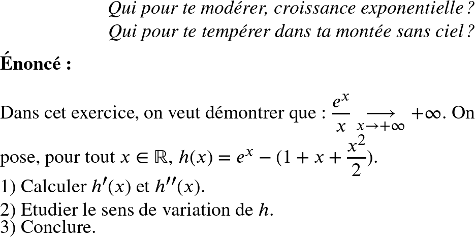 Rendered by QuickLaTeX.com   \Huge  \begin{flushright} \textit{Qui pour te modérer, croissance exponentielle ?\\ Qui pour te tempérer dans ta montée sans ciel ?} \end{flushright}  \textbf{\'Enonc\'e:}\\  Dans cet exercice, on veut d\'emontrer que : $\dfrac{e^x}{x}\underset{x \to +\infty}{\longrightarrow}+\infty$. On pose, pour tout $x \in \mathbb{R}$, $h(x)= e^x-(1+x+\dfrac{x^2}{2})$.  1) Calculer $h'(x)$ et $h''(x)$.  2) Etudier le sens de variation de $h$.  3) Conclure.