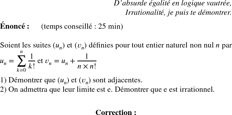   \huge  \begin{flushright} \textit{D'absurde &eacute;galit&eacute; en logique vautr&eacute;e,\\ Irrationalit&eacute;, je puis te d&eacute;montrer.} \end{flushright}  \textbf{&Eacute;nonc&eacute;:}~~~~~~(temps conseill&eacute; : 25 min)\\  Soient les suites $(u_n)$ et $(v_n)$ d&eacute;finies pour tout entier naturel non nul $n$ par $u_n = \displaystyle\sum_{k=0}^n\dfrac{1}{k!}$ et $v_n = u_n + \dfrac{1}{n\times n !}$\\  1) D&eacute;montrer que $(u_n)$ et $(v_n)$ sont adjacentes.  2) On admettra que leur limite est e. D&eacute;montrer que e est irrationnel.\\  \center{\textbf{Correction:}}  