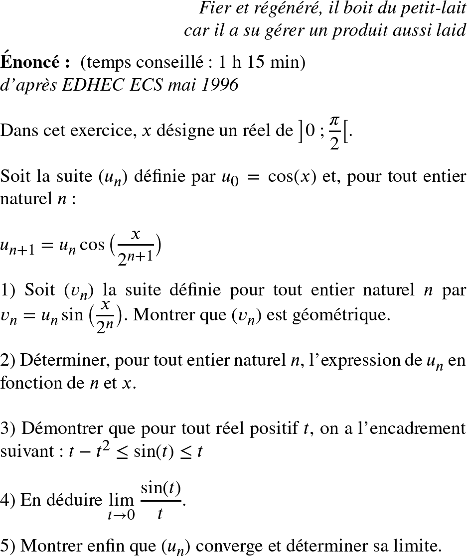   \Huge  \begin{flushright} \textit{Fier et régénéré, il boit du petit-lait\\ car il a su gérer un produit aussi laid} \end{flushright}  \textbf{Énoncé:}~~(temps conseillé : 1 h 15 min)  \textit{d'après EDHEC ECS mai 1996}\\  Dans cet exercice, $x$ désigne un réel de $\big]0~;\dfrac{\pi}{2}\big[$.\\  Soit la suite $(u_n)$ définie par $u_0 = \cos(x)$ et, pour tout entier naturel $n$ :\\  $u_{n+1} = u_n\cos\big(\dfrac{x}{2^{n+1}}\big)$\\  1) Soit $(v_n)$ la suite définie pour tout entier naturel $n$ par $v_n = u_n\sin\big(\dfrac{x}{2^n}\big)$. Montrer que $(v_n)$ est géométrique.\\  2) Déterminer, pour tout entier naturel $n$, l'expression de $u_n$ en fonction de $n$ et $x$.\\  3) Démontrer que pour tout réel positif $t$, on a l'encadrement suivant : $t - t^2 \leq \sin(t) \leq t$\\  4) En déduire $\underset{t \rightarrow 0}{\lim}~\dfrac{\sin(t)}{t}$.\\  5) Montrer enfin que $(u_n)$ converge et déterminer sa limite.\\  